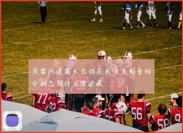 莫雷托透露米兰仍在关注克勒舍转会动态期待后续进展