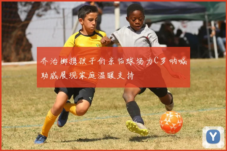 乔治娜携孩子们亲临球场为C罗呐喊助威展现家庭温暖支持