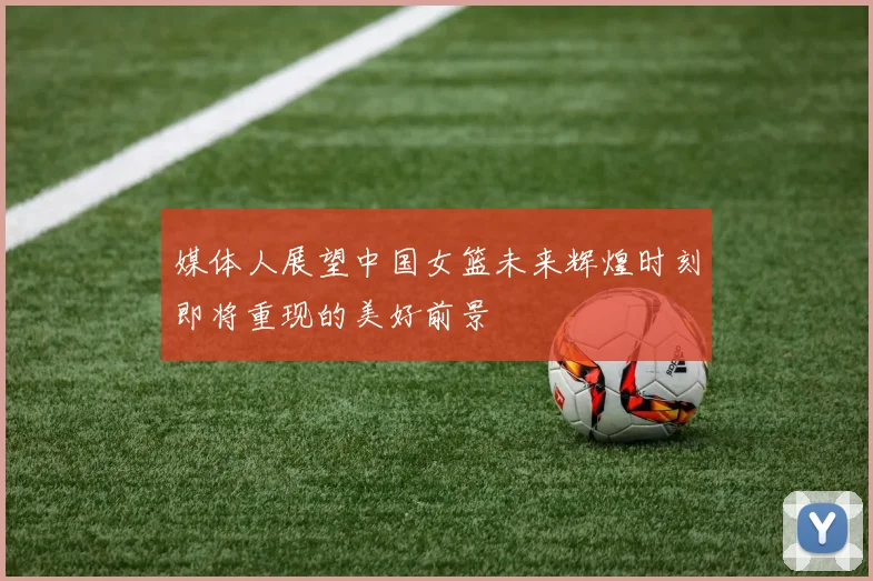 媒体人展望中国女篮未来辉煌时刻即将重现的美好前景
