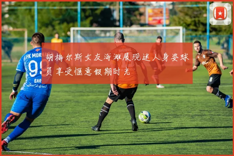 胡梅尔斯女友海滩展现迷人身姿球员享受惬意假期时光