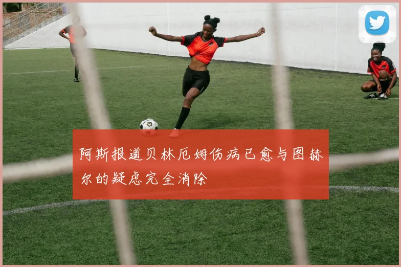 阿斯报道贝林厄姆伤病已愈与图赫尔的疑虑完全消除
