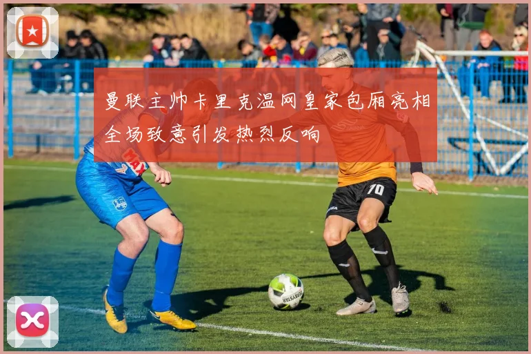 曼联主帅卡里克温网皇家包厢亮相全场致意引发热烈反响