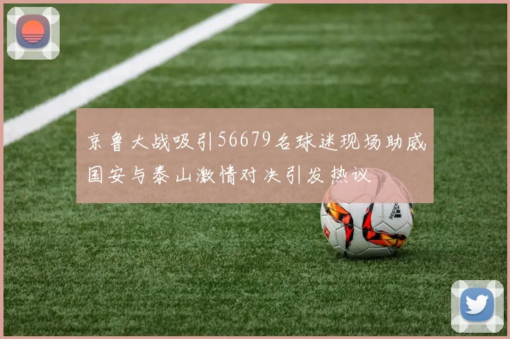 京鲁大战吸引56679名球迷现场助威国安与泰山激情对决引发热议