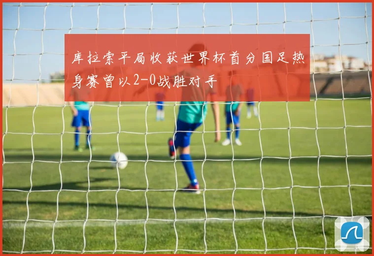 库拉索平局收获世界杯首分国足热身赛曾以2-0战胜对手