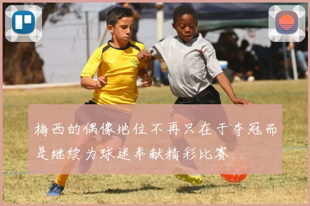 梅西的偶像地位不再只在于夺冠而是继续为球迷奉献精彩比赛