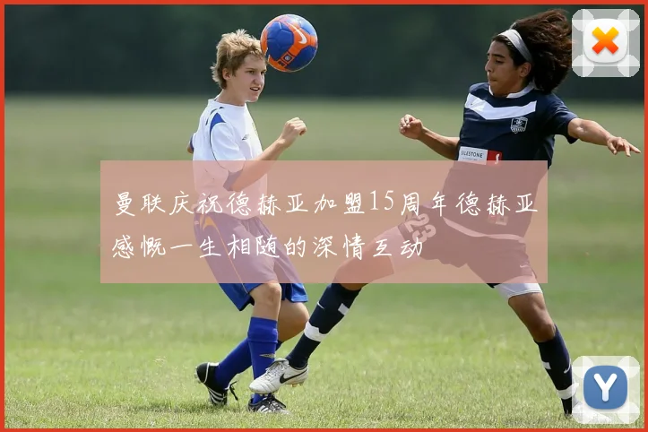 曼联庆祝德赫亚加盟15周年德赫亚感慨一生相随的深情互动