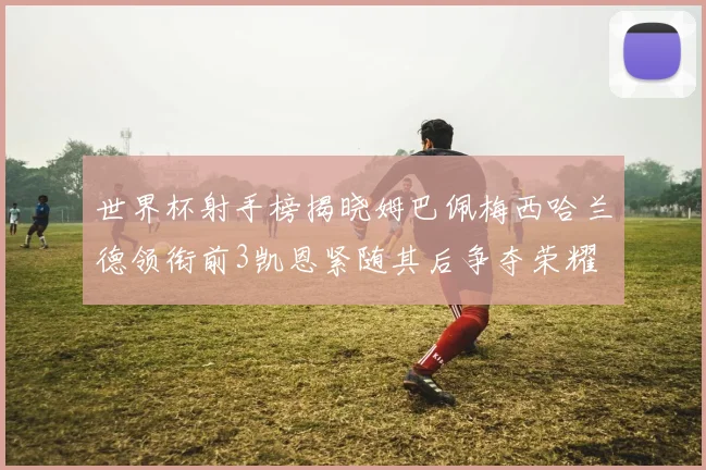 世界杯射手榜揭晓姆巴佩梅西哈兰德领衔前3凯恩紧随其后争夺荣耀
