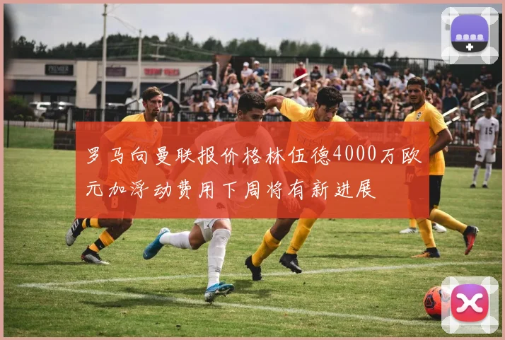 罗马向曼联报价格林伍德4000万欧元加浮动费用下周将有新进展